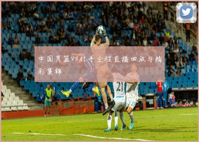 中国男篮vs对手全程直播回放与精彩集锦