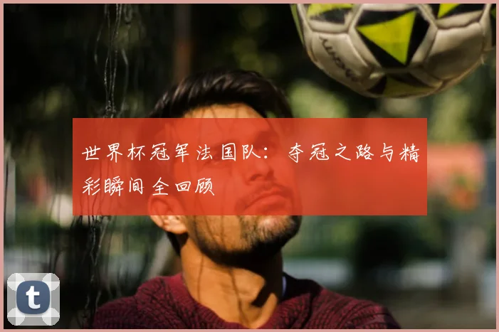 世界杯冠军法国队:夺冠之路与精彩瞬间全回顾