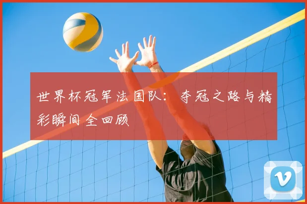世界杯冠军法国队:夺冠之路与精彩瞬间全回顾
