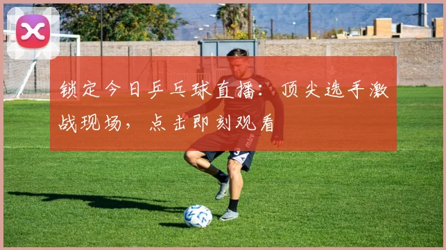 锁定今日乒乓球直播：顶尖选手激战现场，点击即刻观看