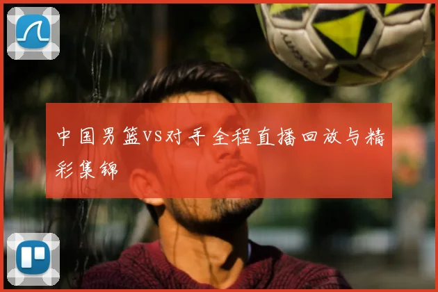 中国男篮vs对手全程直播回放与精彩集锦